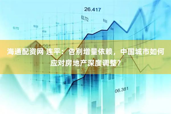 海通配资网 连平：告别增量依赖，中国城市如何应对房地产深度调整？