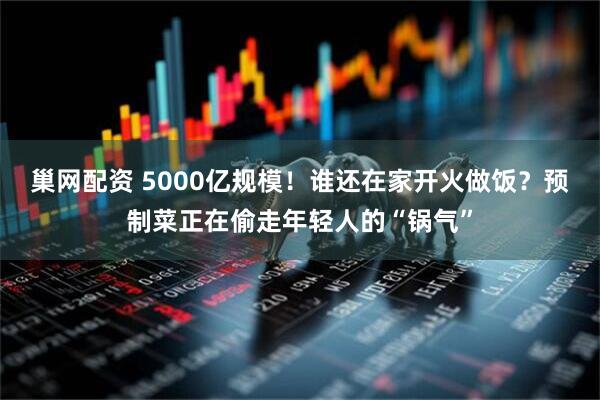 巢网配资 5000亿规模！谁还在家开火做饭？预制菜正在偷走年轻人的“锅气”