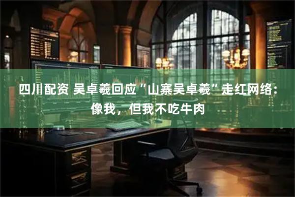 四川配资 吴卓羲回应“山寨吴卓羲”走红网络：像我，但我不吃牛肉