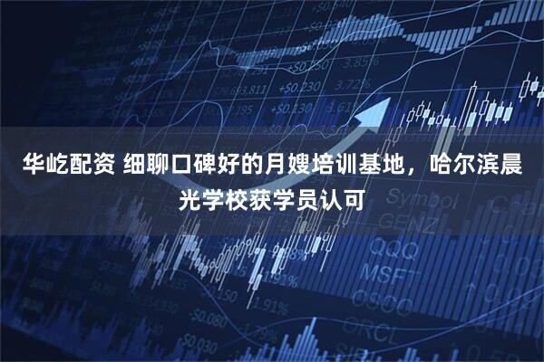 华屹配资 细聊口碑好的月嫂培训基地，哈尔滨晨光学校获学员认可