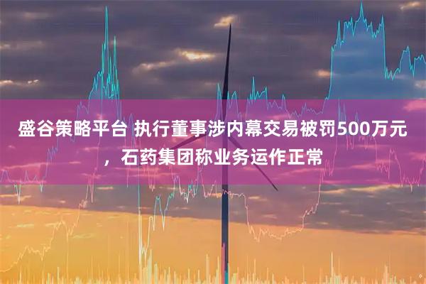 盛谷策略平台 执行董事涉内幕交易被罚500万元，石药集团称业务运作正常