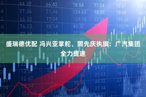 盛瑞德优配 冯兴亚掌舵、閤先庆执旗：广汽集团全力提速