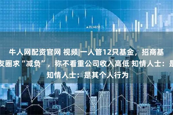 牛人网配资官网 视频|一人管12只基金，招商基金蔡振发朋友圈求“减负”，称不看重公司收入高低 知情人士：是其个人行为