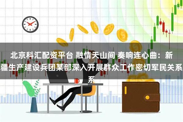 北京科汇配资平台 融情天山间 奏响连心曲：新疆生产建设兵团某部深入开展群众工作密切军民关系