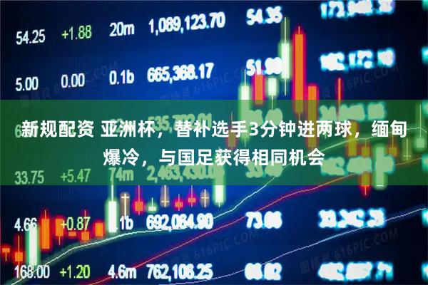新规配资 亚洲杯，替补选手3分钟进两球，缅甸爆冷，与国足获得相同机会