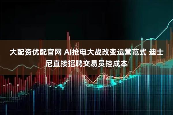 大配资优配官网 AI抢电大战改变运营范式 迪士尼直接招聘交易员控成本