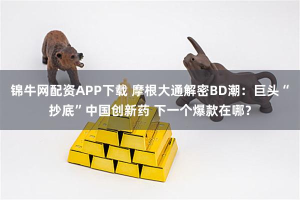 锦牛网配资APP下载 摩根大通解密BD潮：巨头“抄底”中国创新药 下一个爆款在哪？