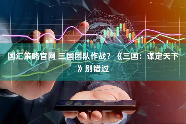 国汇策略官网 三国团队作战？《三国：谋定天下》别错过