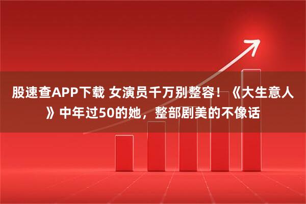 股速查APP下载 女演员千万别整容！《大生意人》中年过50的她，整部剧美的不像话