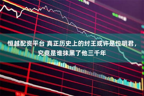 恒越配资平台 真正历史上的纣王或许是位明君，究竟是谁抹黑了他三千年