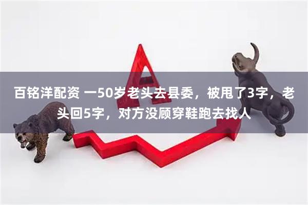 百铭洋配资 一50岁老头去县委，被甩了3字，老头回5字，对方没顾穿鞋跑去找人