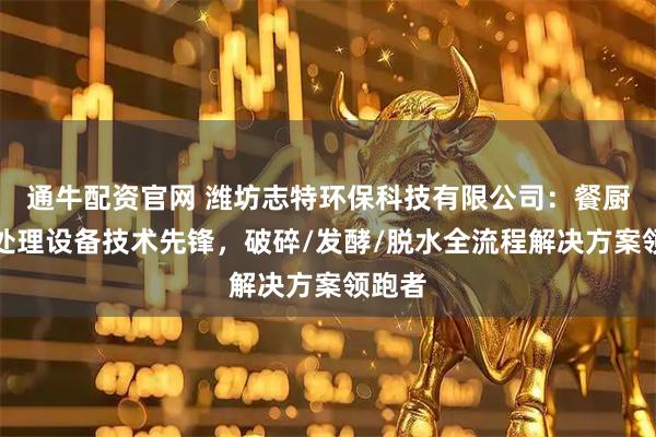 通牛配资官网 潍坊志特环保科技有限公司：餐厨垃圾处理设备技术先锋，破碎/发酵/脱水全流程解决方案领跑者