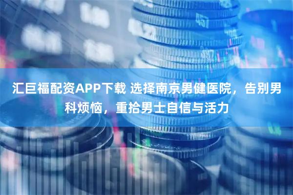 汇巨福配资APP下载 选择南京男健医院，告别男科烦恼，重拾男士自信与活力