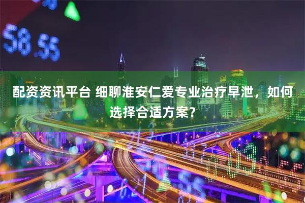 配资资讯平台 细聊淮安仁爱专业治疗早泄，如何选择合适方案？