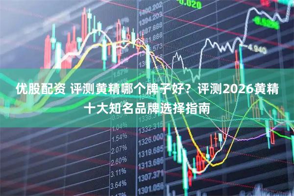 优股配资 评测黄精哪个牌子好？评测2026黄精十大知名品牌选择指南