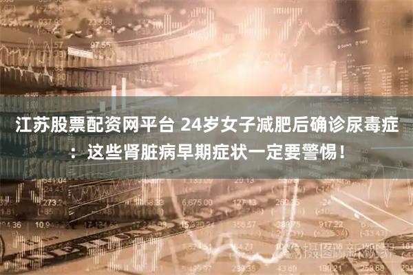 江苏股票配资网平台 24岁女子减肥后确诊尿毒症：这些肾脏病早期症状一定要警惕！