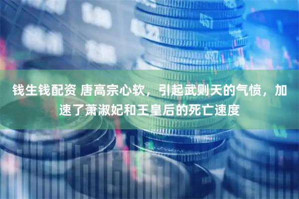 钱生钱配资 唐高宗心软，引起武则天的气愤，加速了萧淑妃和王皇后的死亡速度