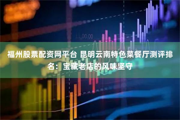 福州股票配资网平台 昆明云南特色菜餐厅测评排名：宝藏老店的风味坚守