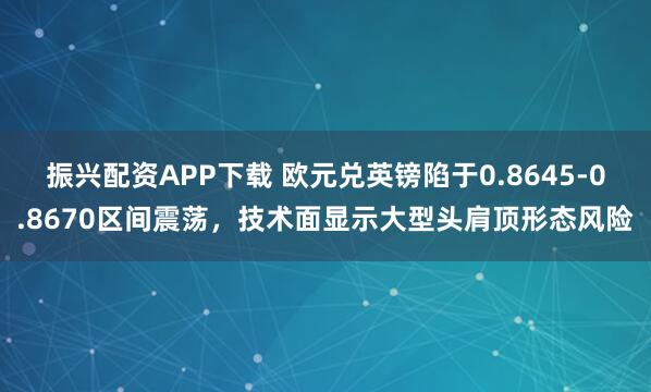 振兴配资APP下载 欧元兑英镑陷于0.8645-0.8670区间震荡，技术面显示大型头肩顶形态风险