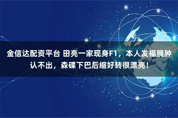 金信达配资平台 田亮一家现身F1，本人发福臃肿认不出，森碟下巴后缩好转很漂亮！