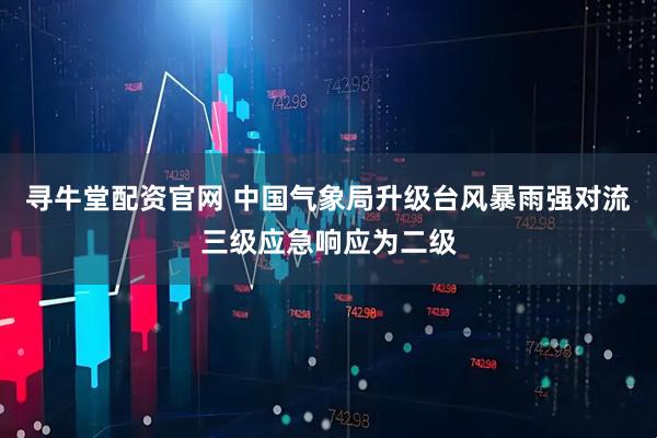 寻牛堂配资官网 中国气象局升级台风暴雨强对流三级应急响应为二级