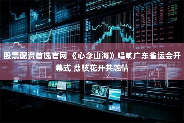 股票配资首选官网 《心念山海》唱响广东省运会开幕式 荔枝花开共融情