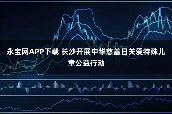 永宝网APP下载 长沙开展中华慈善日关爱特殊儿童公益行动